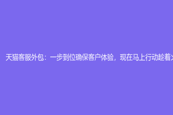 天貓客服外包：一步到位確保客戶體驗(yàn)，現(xiàn)在馬上行動(dòng)趁著火熱