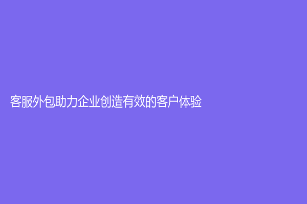 客服外包助力企業(yè)創(chuàng)造有效的客戶體驗