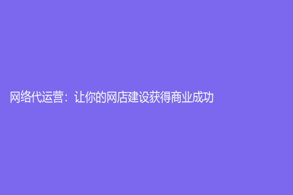 網(wǎng)絡(luò)代運(yùn)營：讓你的網(wǎng)店建設(shè)獲得商業(yè)成功