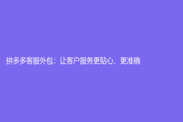 拼多多客服外包：讓客戶服務更貼心、更準確！
