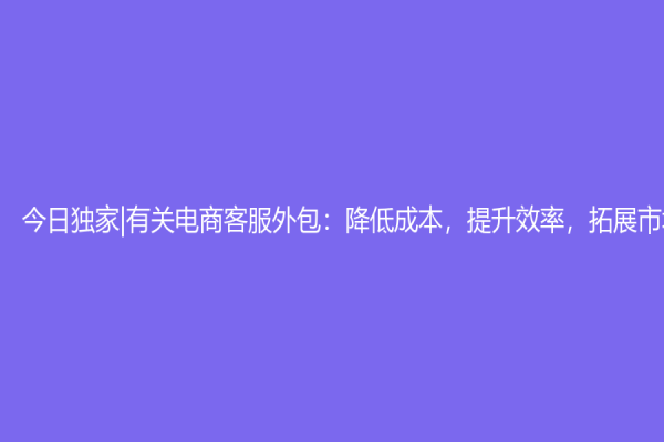 今日獨家|有關電商客服外包：降低成本，提升效率，拓展市場