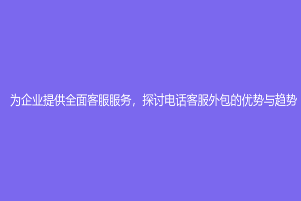 為企業提供全面客服服務，探討電話客服外包的優勢與趨勢