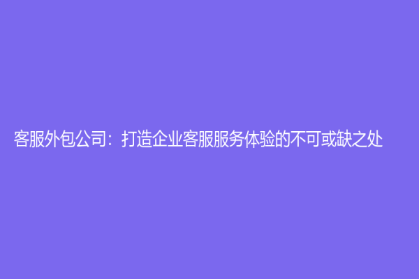 客服外包公司：打造企業客服服務體驗的不可或缺之處