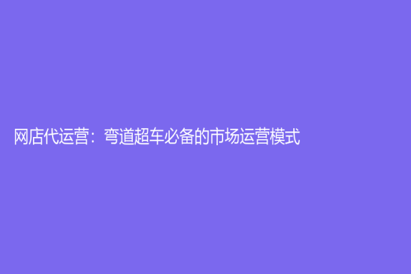 網(wǎng)店代運(yùn)營：彎道超車必備的市場(chǎng)運(yùn)營模式