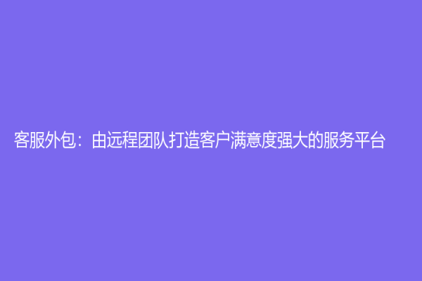 客服外包：由遠(yuǎn)程團(tuán)隊(duì)打造客戶滿意度強(qiáng)大的服務(wù)平臺(tái)